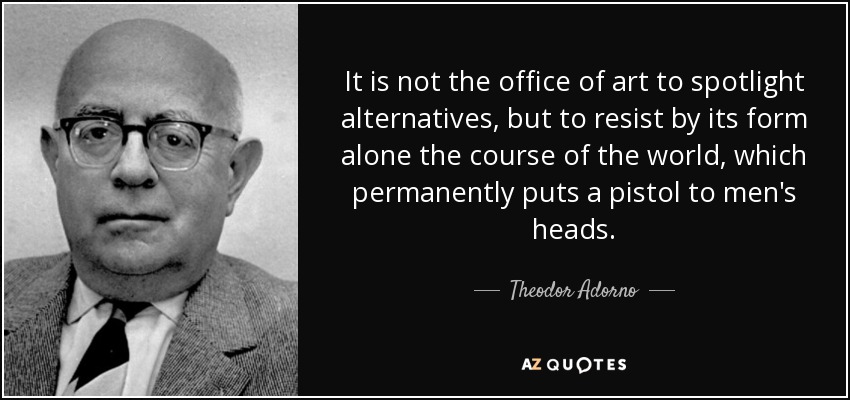 It is not the office of art to spotlight alternatives, but to resist by its form alone the course of the world, which permanently puts a pistol to men's heads. - Theodor Adorno