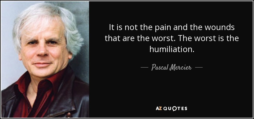 It is not the pain and the wounds that are the worst. The worst is the humiliation. - Pascal Mercier