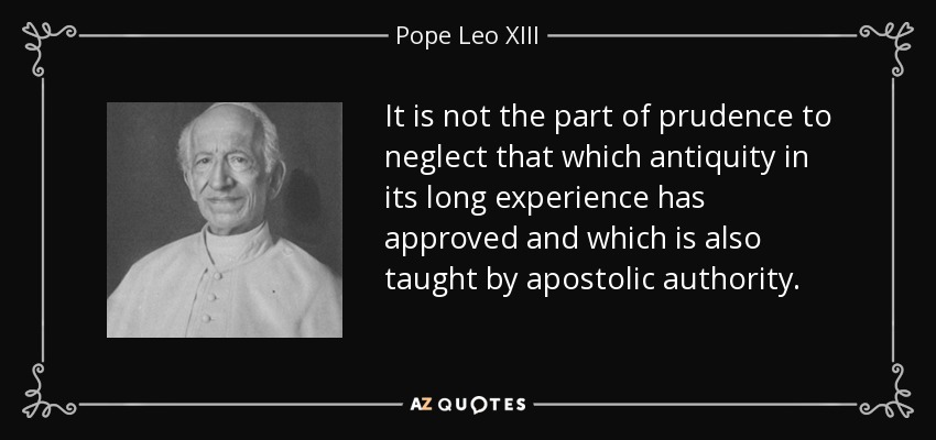 It is not the part of prudence to neglect that which antiquity in its long experience has approved and which is also taught by apostolic authority. - Pope Leo XIII
