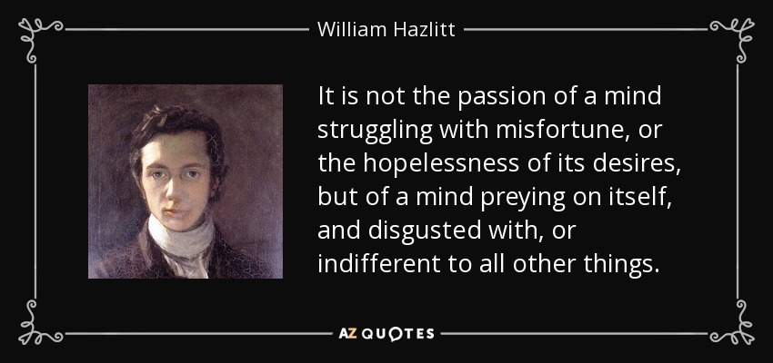 It is not the passion of a mind struggling with misfortune, or the hopelessness of its desires, but of a mind preying on itself, and disgusted with, or indifferent to all other things. - William Hazlitt