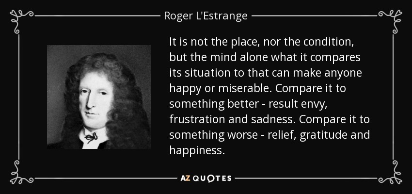 It is not the place, nor the condition, but the mind alone what it compares its situation to that can make anyone happy or miserable. Compare it to something better - result envy, frustration and sadness. Compare it to something worse - relief, gratitude and happiness. - Roger L'Estrange
