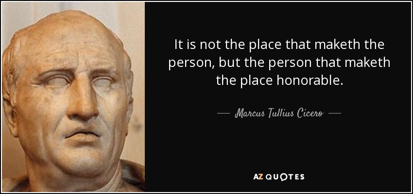It is not the place that maketh the person, but the person that maketh the place honorable. - Marcus Tullius Cicero
