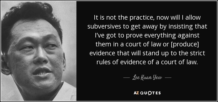 It is not the practice, now will I allow subversives to get away by insisting that I’ve got to prove everything against them in a court of law or [produce] evidence that will stand up to the strict rules of evidence of a court of law. - Lee Kuan Yew