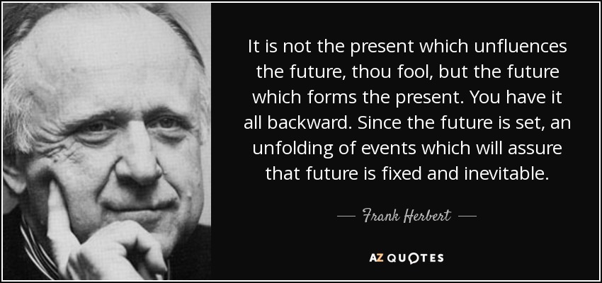It is not the present which unfluences the future, thou fool, but the future which forms the present. You have it all backward. Since the future is set, an unfolding of events which will assure that future is fixed and inevitable. - Frank Herbert