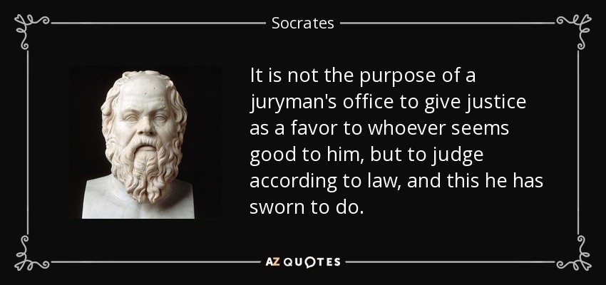 It is not the purpose of a juryman's office to give justice as a favor to whoever seems good to him, but to judge according to law, and this he has sworn to do. - Socrates