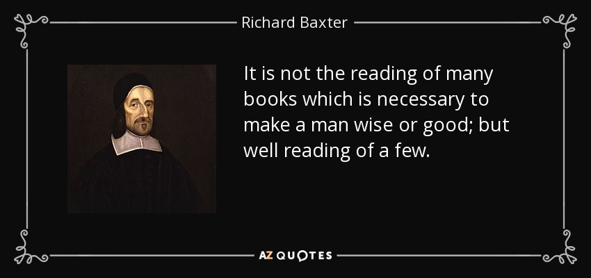 It is not the reading of many books which is necessary to make a man wise or good; but well reading of a few. - Richard Baxter