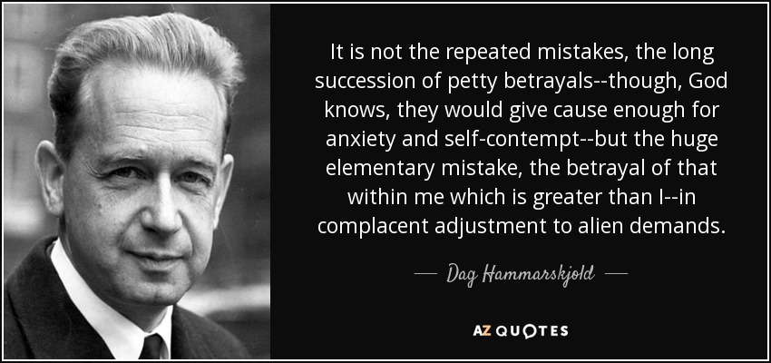 It is not the repeated mistakes, the long succession of petty betrayals--though, God knows, they would give cause enough for anxiety and self-contempt--but the huge elementary mistake, the betrayal of that within me which is greater than I--in complacent adjustment to alien demands. - Dag Hammarskjold