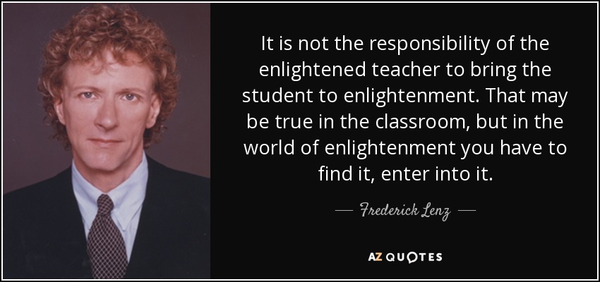 It is not the responsibility of the enlightened teacher to bring the student to enlightenment. That may be true in the classroom, but in the world of enlightenment you have to find it, enter into it. - Frederick Lenz