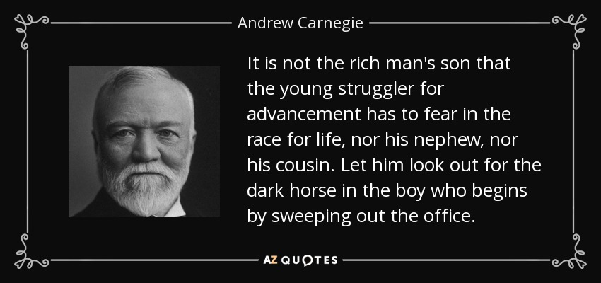 It is not the rich man's son that the young struggler for advancement has to fear in the race for life, nor his nephew, nor his cousin. Let him look out for the dark horse in the boy who begins by sweeping out the office. - Andrew Carnegie
