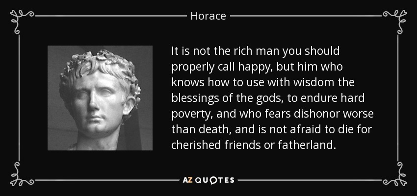 It is not the rich man you should properly call happy, but him who knows how to use with wisdom the blessings of the gods, to endure hard poverty, and who fears dishonor worse than death, and is not afraid to die for cherished friends or fatherland. - Horace