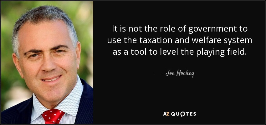It is not the role of government to use the taxation and welfare system as a tool to level the playing field. - Joe Hockey
