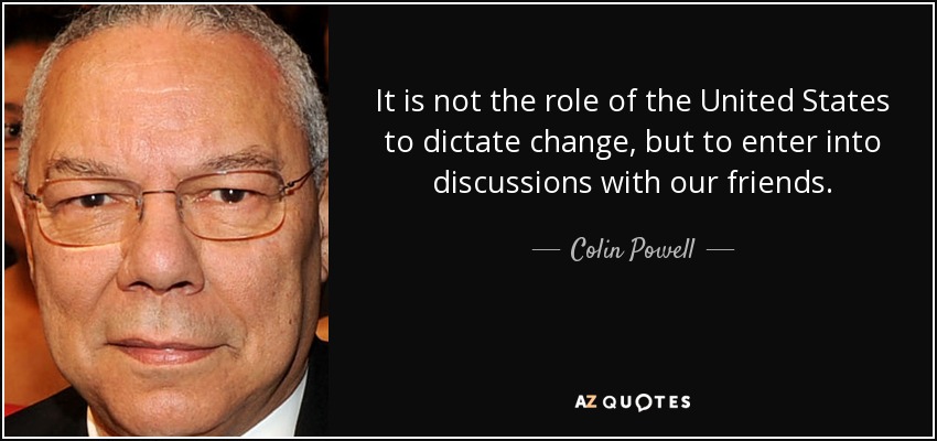 It is not the role of the United States to dictate change, but to enter into discussions with our friends. - Colin Powell