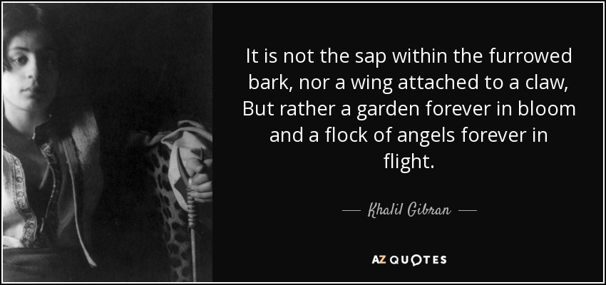 It is not the sap within the furrowed bark, nor a wing attached to a claw, But rather a garden forever in bloom and a flock of angels forever in flight. - Khalil Gibran