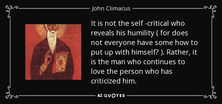 It is not the self -critical who reveals his humility ( for does not everyone have some how to put up with himself? ). Rather, it is the man who continues to love the person who has criticized him. - John Climacus
