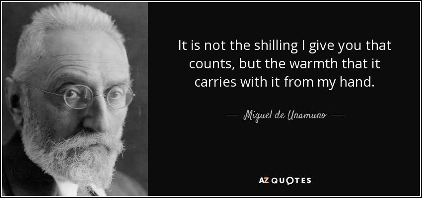 It is not the shilling I give you that counts, but the warmth that it carries with it from my hand. - Miguel de Unamuno