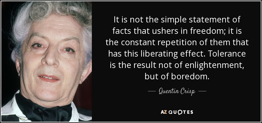 It is not the simple statement of facts that ushers in freedom; it is the constant repetition of them that has this liberating effect. Tolerance is the result not of enlightenment, but of boredom. - Quentin Crisp