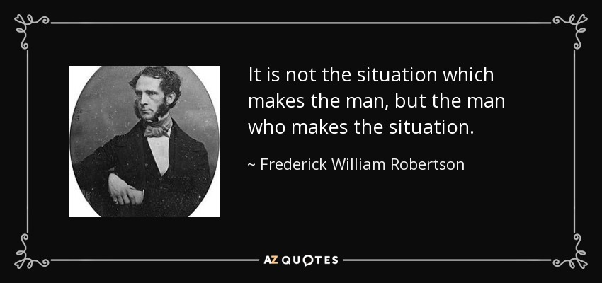 It is not the situation which makes the man, but the man who makes the situation. - Frederick William Robertson