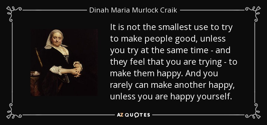 It is not the smallest use to try to make people good, unless you try at the same time - and they feel that you are trying - to make them happy. And you rarely can make another happy, unless you are happy yourself. - Dinah Maria Murlock Craik