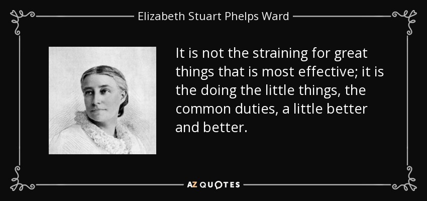 It is not the straining for great things that is most effective; it is the doing the little things, the common duties, a little better and better. - Elizabeth Stuart Phelps Ward
