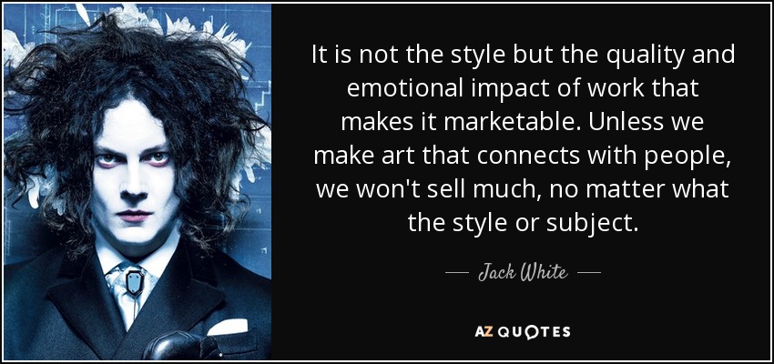 It is not the style but the quality and emotional impact of work that makes it marketable. Unless we make art that connects with people, we won't sell much, no matter what the style or subject. - Jack White