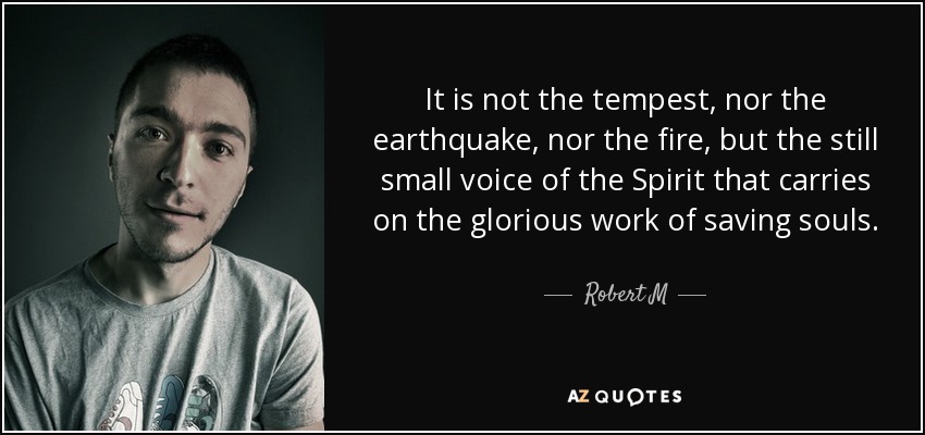 It is not the tempest, nor the earthquake, nor the fire, but the still small voice of the Spirit that carries on the glorious work of saving souls. - Robert M