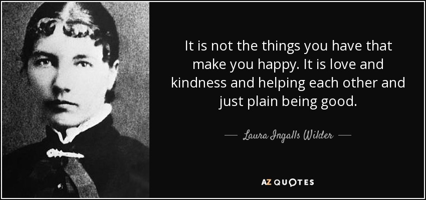 It is not the things you have that make you happy. It is love and kindness and helping each other and just plain being good. - Laura Ingalls Wilder