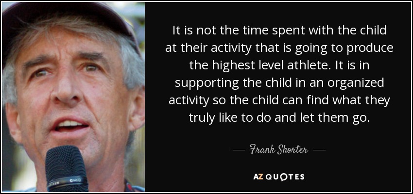 It is not the time spent with the child at their activity that is going to produce the highest level athlete. It is in supporting the child in an organized activity so the child can find what they truly like to do and let them go. - Frank Shorter
