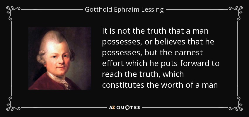 It is not the truth that a man possesses, or believes that he possesses, but the earnest effort which he puts forward to reach the truth, which constitutes the worth of a man - Gotthold Ephraim Lessing