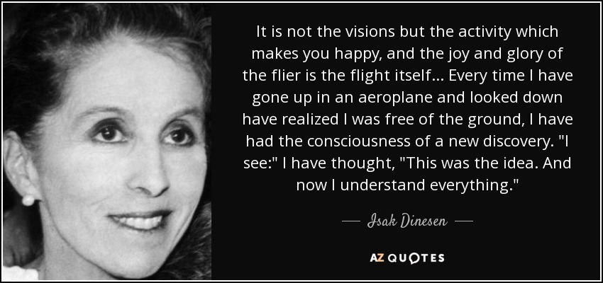 It is not the visions but the activity which makes you happy, and the joy and glory of the flier is the flight itself. . . Every time I have gone up in an aeroplane and looked down have realized I was free of the ground, I have had the consciousness of a new discovery. 
