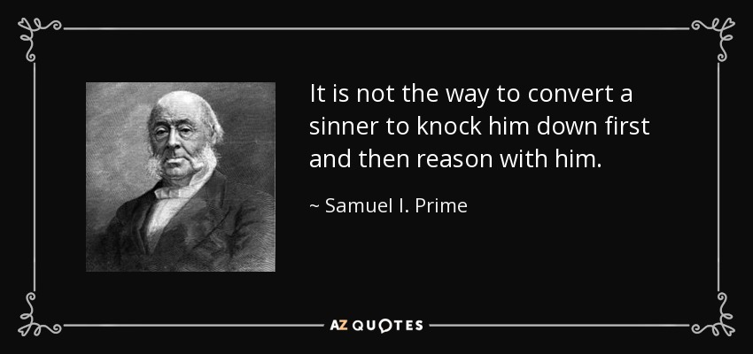 It is not the way to convert a sinner to knock him down first and then reason with him. - Samuel I. Prime