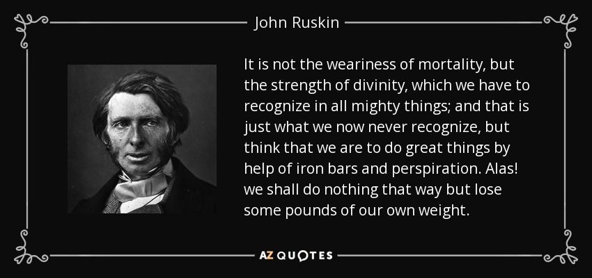 It is not the weariness of mortality, but the strength of divinity, which we have to recognize in all mighty things; and that is just what we now never recognize, but think that we are to do great things by help of iron bars and perspiration. Alas! we shall do nothing that way but lose some pounds of our own weight. - John Ruskin