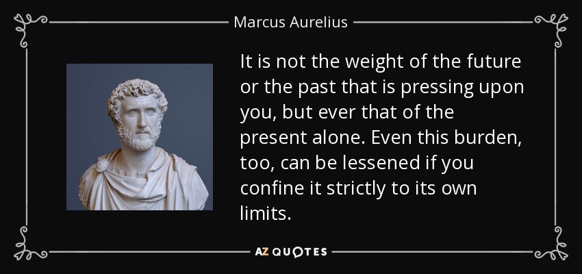 It is not the weight of the future or the past that is pressing upon you, but ever that of the present alone. Even this burden, too, can be lessened if you confine it strictly to its own limits. - Marcus Aurelius