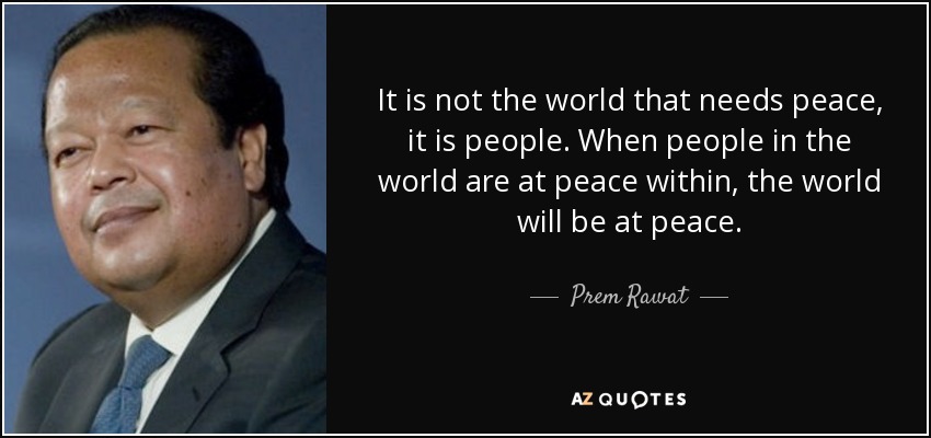 It is not the world that needs peace, it is people. When people in the world are at peace within, the world will be at peace. - Prem Rawat