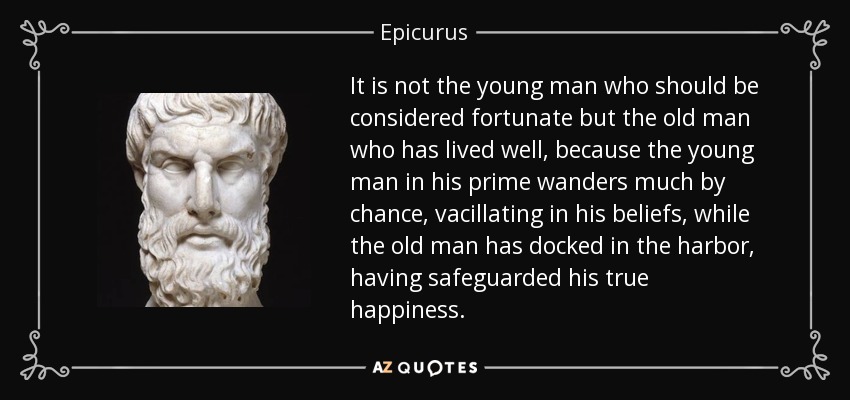 It is not the young man who should be considered fortunate but the old man who has lived well, because the young man in his prime wanders much by chance, vacillating in his beliefs, while the old man has docked in the harbor, having safeguarded his true happiness. - Epicurus
