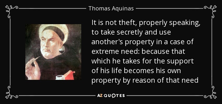 It is not theft, properly speaking, to take secretly and use another's property in a case of extreme need: because that which he takes for the support of his life becomes his own property by reason of that need - Thomas Aquinas