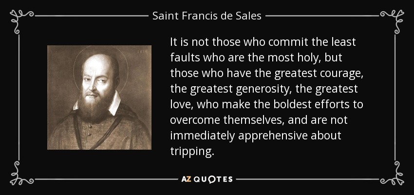 It is not those who commit the least faults who are the most holy, but those who have the greatest courage, the greatest generosity, the greatest love, who make the boldest efforts to overcome themselves, and are not immediately apprehensive about tripping. - Saint Francis de Sales