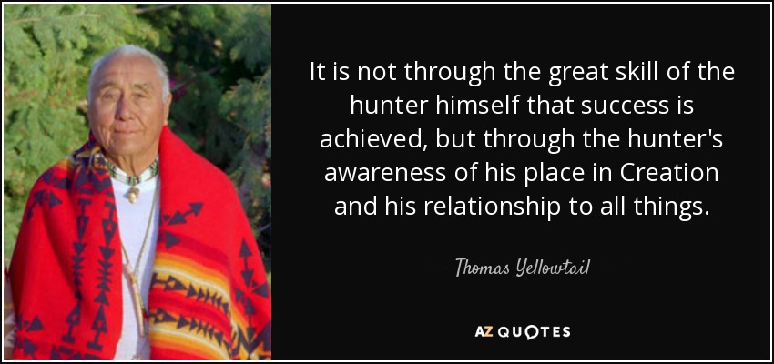 It is not through the great skill of the hunter himself that success is achieved, but through the hunter's awareness of his place in Creation and his relationship to all things. - Thomas Yellowtail