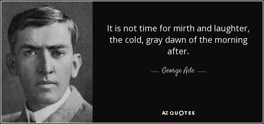 It is not time for mirth and laughter, the cold, gray dawn of the morning after. - George Ade