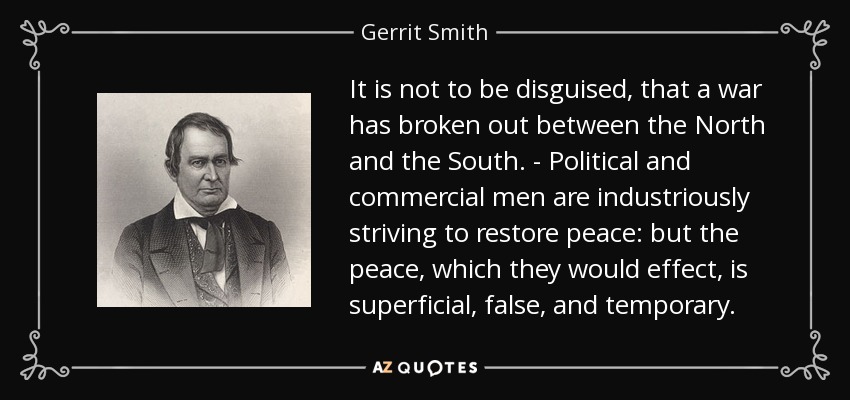 It is not to be disguised, that a war has broken out between the North and the South. - Political and commercial men are industriously striving to restore peace: but the peace, which they would effect, is superficial, false, and temporary. - Gerrit Smith