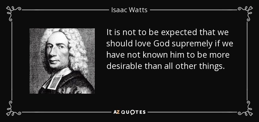 It is not to be expected that we should love God supremely if we have not known him to be more desirable than all other things. - Isaac Watts