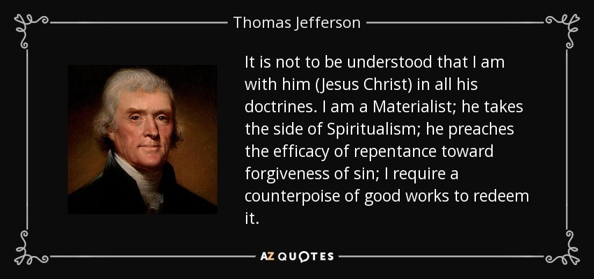 It is not to be understood that I am with him (Jesus Christ) in all his doctrines. I am a Materialist; he takes the side of Spiritualism; he preaches the efficacy of repentance toward forgiveness of sin; I require a counterpoise of good works to redeem it. - Thomas Jefferson