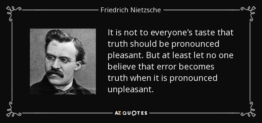 It is not to everyone's taste that truth should be pronounced pleasant. But at least let no one believe that error becomes truth when it is pronounced unpleasant. - Friedrich Nietzsche