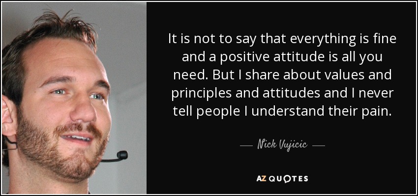 It is not to say that everything is fine and a positive attitude is all you need. But I share about values and principles and attitudes and I never tell people I understand their pain. - Nick Vujicic