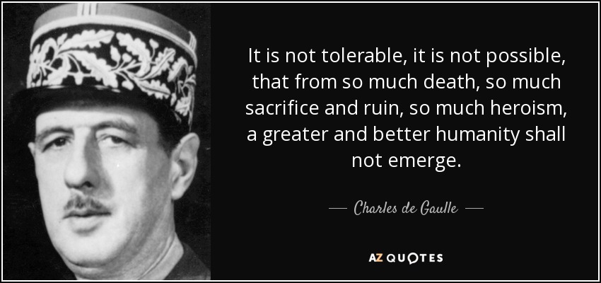It is not tolerable, it is not possible, that from so much death, so much sacrifice and ruin, so much heroism, a greater and better humanity shall not emerge. - Charles de Gaulle