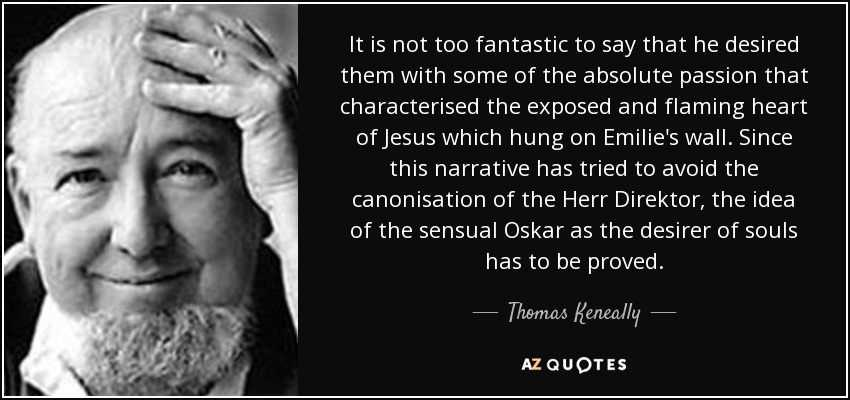 It is not too fantastic to say that he desired them with some of the absolute passion that characterised the exposed and flaming heart of Jesus which hung on Emilie's wall. Since this narrative has tried to avoid the canonisation of the Herr Direktor, the idea of the sensual Oskar as the desirer of souls has to be proved. - Thomas Keneally