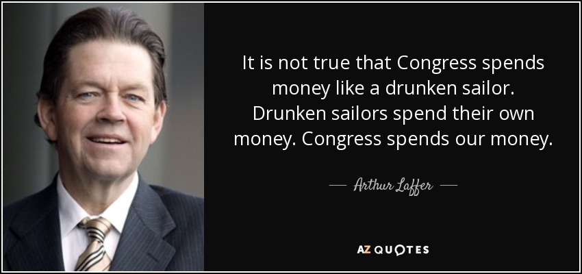 It is not true that Congress spends money like a drunken sailor. Drunken sailors spend their own money. Congress spends our money. - Arthur Laffer