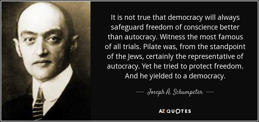 It is not true that democracy will always safeguard freedom of conscience better than autocracy. Witness the most famous of all trials. Pilate was, from the standpoint of the Jews, certainly the representative of autocracy. Yet he tried to protect freedom. And he yielded to a democracy. - Joseph A. Schumpeter