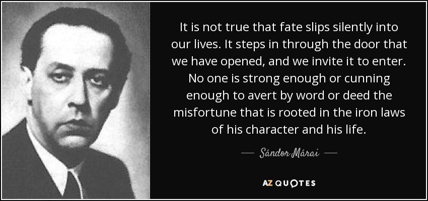 It is not true that fate slips silently into our lives. It steps in through the door that we have opened, and we invite it to enter. No one is strong enough or cunning enough to avert by word or deed the misfortune that is rooted in the iron laws of his character and his life. - Sándor Márai