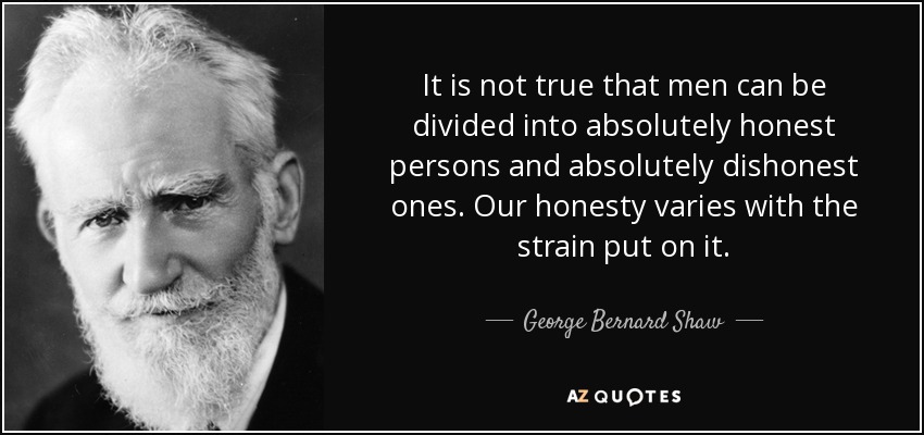 It is not true that men can be divided into absolutely honest persons and absolutely dishonest ones. Our honesty varies with the strain put on it. - George Bernard Shaw