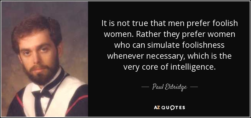 It is not true that men prefer foolish women. Rather they prefer women who can simulate foolishness whenever necessary, which is the very core of intelligence. - Paul Eldridge